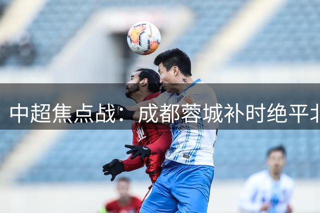 中超焦点战：成都蓉城补时绝平北京国安 15分领跑积分榜