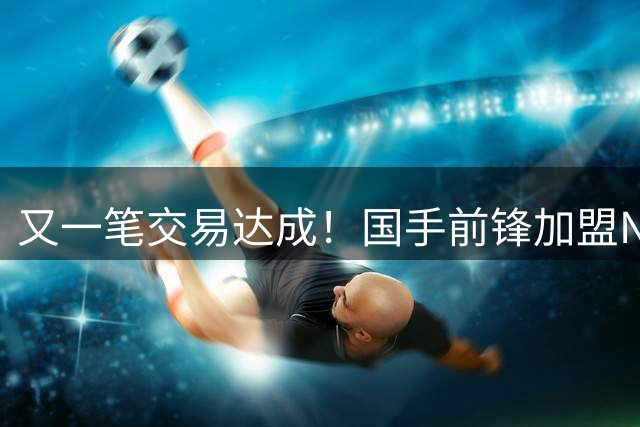 又一笔交易达成！国手前锋加盟NBL联赛，新赛季率队全力冲击CBA