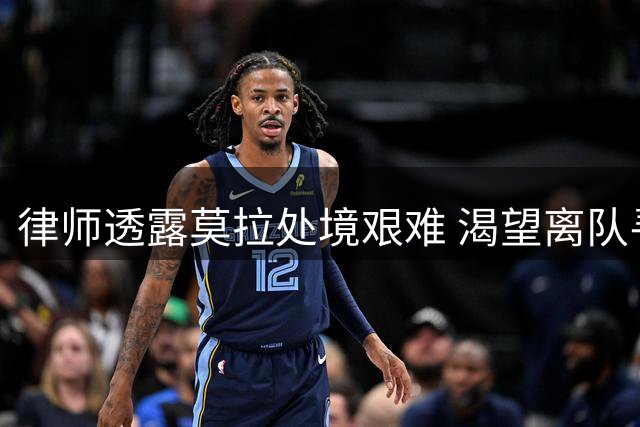 律师透露莫拉处境艰难 渴望离队寻求出场机会