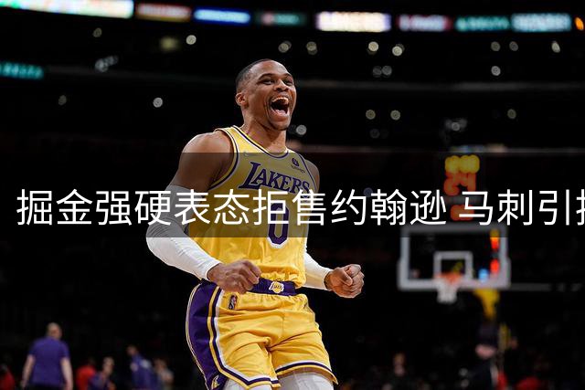 掘金强硬表态拒售约翰逊 马刺引援计划遭遇当头一棒