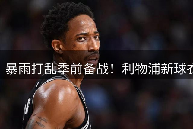 暴雨打乱季前备战！利物浦新球衣发布会临阵换将 传奇名宿意外撑场