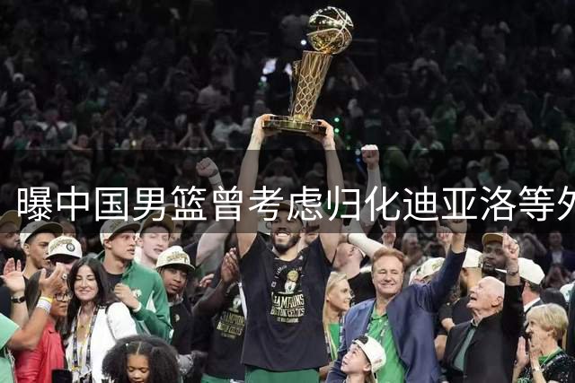 曝中国男篮曾考虑归化迪亚洛等外援 7月已叫停相关计划