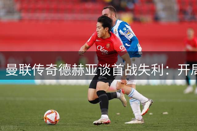 曼联传奇德赫亚谈首战失利：开局非终点 未来仍可期