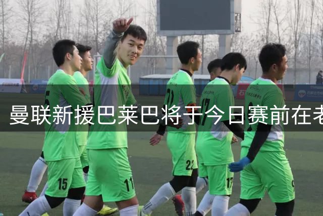曼联新援巴莱巴将于今日赛前在老特拉福德首次亮相