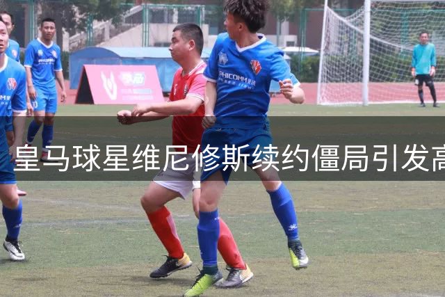 皇马球星维尼修斯续约僵局引发高层危机
