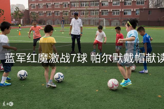 蓝军红魔激战7球 帕尔默戴帽献读秒绝杀