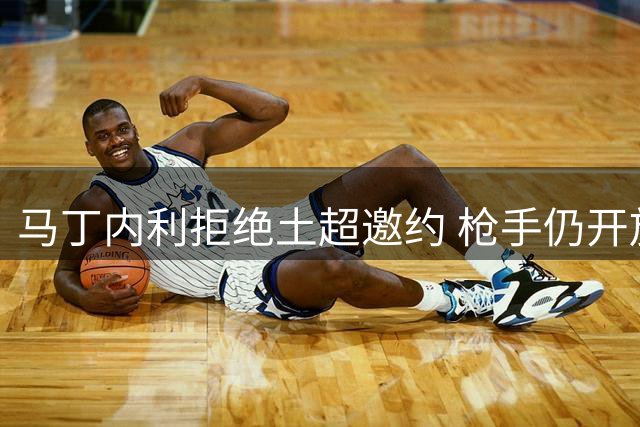 马丁内利拒绝土超邀约 枪手仍开放转会谈判