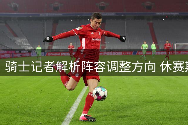 骑士记者解析阵容调整方向 休赛期或将补强替补深度