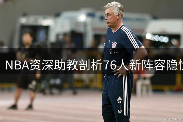 NBA资深助教剖析76人新阵容隐忧：巨星老龄化恐成争冠绊脚石