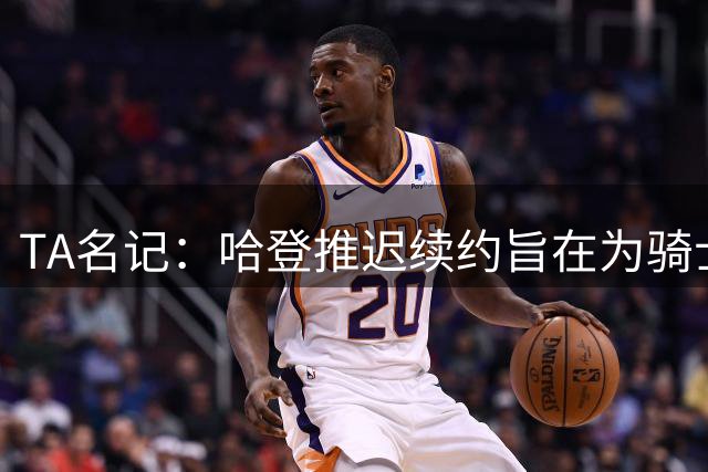 TA名记：哈登推迟续约旨在为骑士腾出空间 以便进行休赛期的操作